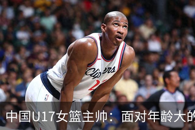 中国U17女篮主帅：面对年龄大的职业俱乐部 队员们打出了团队篮球